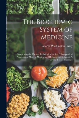 The Biochemic System of Medicine: Comprising the Theory, Pathological Action, Therapeutical Application, Materia Medica, and Repertory of Schuessler's by Carey, George Washington