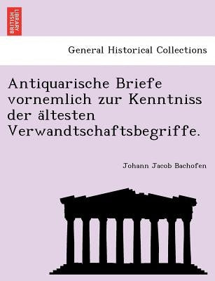 Antiquarische Briefe Vornemlich Zur Kenntniss Der a Ltesten Verwandtschaftsbegriffe. by Bachofen, Johann Jacob