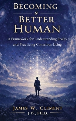 Becoming a Better Human: A Framework for Understanding Reality and Practicing Conscious Living by Clement, James W.