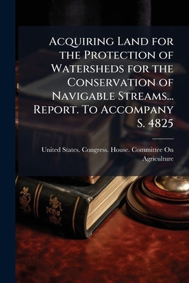 Acquiring Land for the Protection of Watersheds for the Conservation of Navigable Streams... Report. To Accompany S. 4825 by United States Congress House Committe