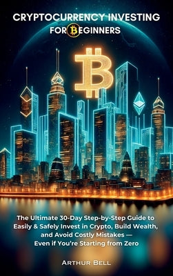 Cryptocurrency Investing for Beginners: The Ultimate 30-Day Step-by-Step Guide to Easily & Safely Invest in Crypto, Build Wealth, and Avoid Costly Mis by Bell, Arthur
