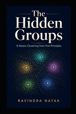 The Hidden Groups: K-Means Clustering from First Principles by Nayak, Ravindra Kumar