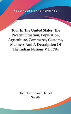 Tour In The United States; The Present Situation, Population, Agriculture, Commerce, Customs, Manners And A Description Of The Indian Nations V1, 1784 by Smyth, John Ferdinand Dalziel