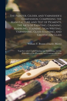 The Painter, Gilder, and Varnisher\s Companion. Comprising the Manufacture and Test of Pigments, the Arts of Painting, Graining, Marbling, Staining, S by William T Brannt Charles Martel