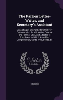 The Parlour Letter-Writer, and Secretary's Assistant: Consisting of Original Letters On Every Occurence in Life, Written in a Concise and Familiar Sty by Turner, R.