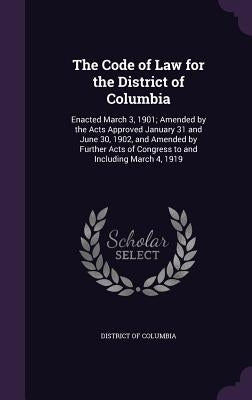The Code of Law for the District of Columbia: Enacted March 3, 1901; Amended by the Acts Approved January 31 and June 30, 1902, and Amended by Further by District of Columbia