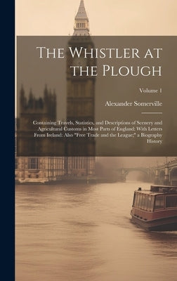 The Whistler at the Plough: Containing Travels, Statistics, and Descriptions of Scenery and Agricultural Customs in Most Parts of England: With Le by Somerville, Alexander