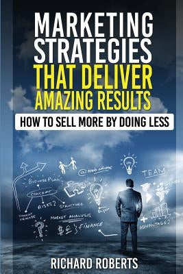 Marketing Strategies That Deliver Amazing Results: How To Sell More By Doing Less by Roberts, Richard