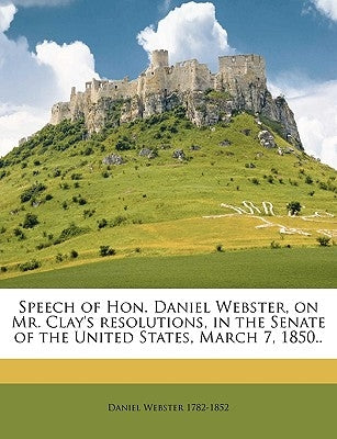 Speech of Hon. Daniel Webster, on Mr. Clay's Resolutions, in the Senate of the United States, March 7, 1850.. by Webster, Daniel