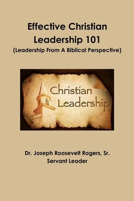 Effective Christian Leadership 101 (Leadership From A Biblical Perspective) by Rogers, Joseph Roosevelt, Sr.