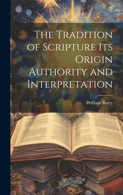 The Tradition of Scripture its Origin Authority and Interpretation by Barry, William