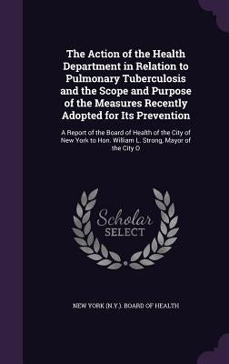 The Action of the Health Department in Relation to Pulmonary Tuberculosis and the Scope and Purpose of the Measures Recently Adopted for Its Preventio by New York (N Y ) Board of Health