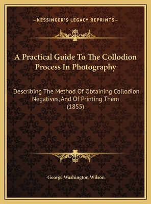 A Practical Guide To The Collodion Process In Photography: Describing The Method Of Obtaining Collodion Negatives, And Of Printing Them (1855) by Wilson, George Washington