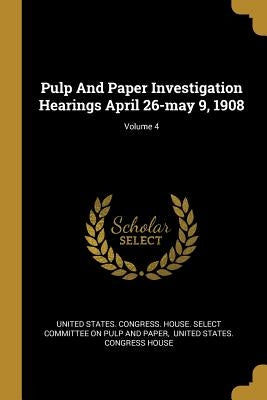 Pulp And Paper Investigation Hearings April 26-may 9, 1908; Volume 4 by United States Congress House Select C.