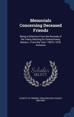 Memorials Concerning Deceased Friends: Being a Selection From the Records of the Yearly Meeting for Pennsylvania, &c., From the Year 1788 to 1878, Inc by Society of Friends Philadelphia Yearly