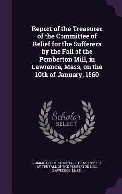 Report of the Treasurer of the Committee of Relief for the Sufferers by the Fall of the Pemberton Mill, in Lawrence, Mass, on the 10th of January, 186 by Committee of Relief for the Sufferers by