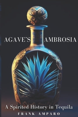 Agave's Ambrosia: A Spirited History of Tequila by Amparo, Frank