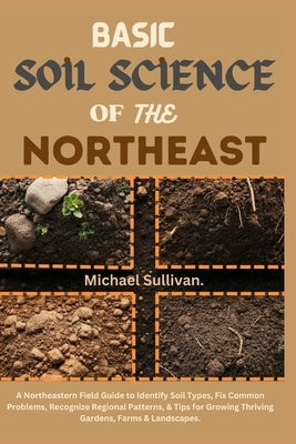 Basic Soil Science of the Northeast: A Northeastern Field Guide to Identify Soil Types, Fix Common Problems, Recognize Regional Patterns, & Tips for G by Sullivan, Michael