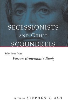 Secessionists & Other Scoundrels: Selections from Parson Brownlow's Book by Ash, Stephen V.