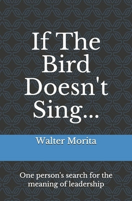 If The Bird Doesn't Sing...: One person's search for the meaning of leadership by Morita, Walter Hideyuki