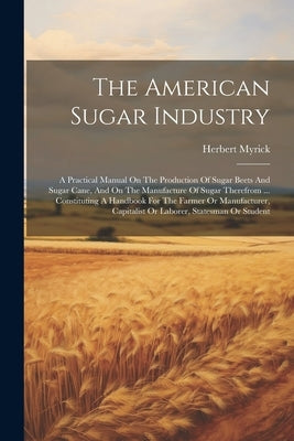 The American Sugar Industry: A Practical Manual On The Production Of Sugar Beets And Sugar Cane, And On The Manufacture Of Sugar Therefrom ... Cons by Myrick, Herbert
