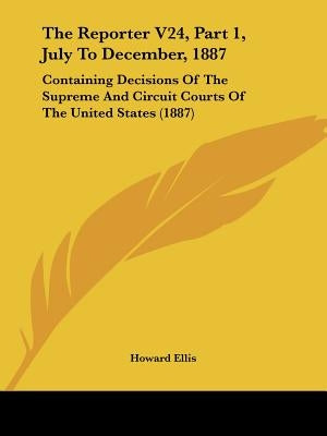 The Reporter V24, Part 1, July To December, 1887: Containing Decisions Of The Supreme And Circuit Courts Of The United States (1887) by Ellis, Howard