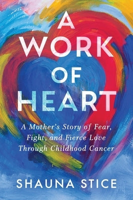 A Work of Heart: A Mother's Story of Fear, Fight, and Fierce Love Through Childhood Cancer by Stice, Shauna
