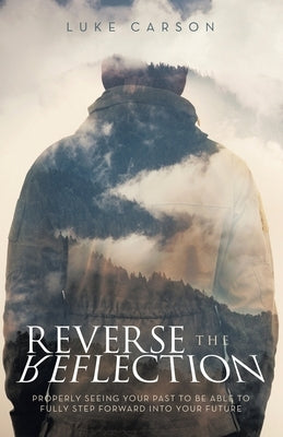 Reverse The Reflection: Properly seeing your past to be able to fully step forward into your future by Carson, Luke