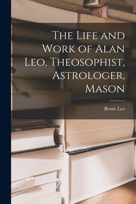 The Life and Work of Alan Leo, Theosophist, Astrologer, Mason by Bessie, Leo