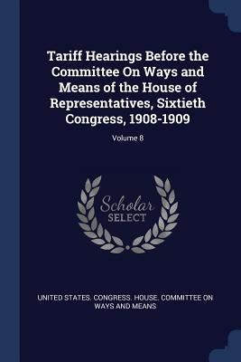 Tariff Hearings Before the Committee On Ways and Means of the House of Representatives, Sixtieth Congress, 1908-1909; Volume 8 by United States Congress House Committe
