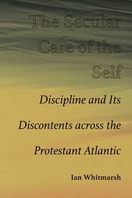 Secular Care of the Self: Discipline and Its Discontents Across the Protestant Atlantic by Whitmarsh, Ian