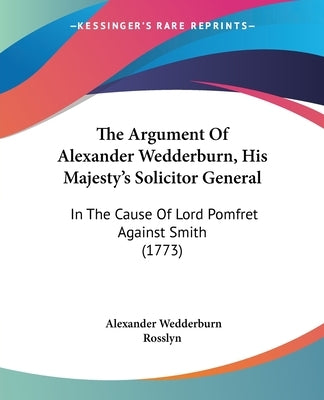 The Argument Of Alexander Wedderburn, His Majesty's Solicitor General: In The Cause Of Lord Pomfret Against Smith (1773) by Rosslyn, Alexander Wedderburn