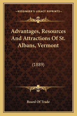 Advantages, Resources And Attractions Of St. Albans, Vermont: (1889) by Board of Trade
