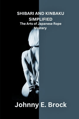Shibari and Kinbaku Simplified: The Arts of Japanese Rope Mastery by Brock, Johnny E.