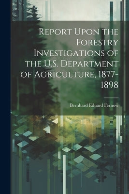 Report Upon the Forestry Investigations of the U.S. Department of Agriculture, 1877-1898 by Fernow, Bernhard Eduard