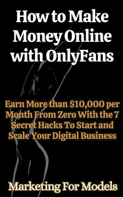 How to Make Money Online with OnlyFans Earn More than $10,000 per Month From Zero With the 7 Secret Hacks To Start and Scale Your Digital Business by Models, Marketing For