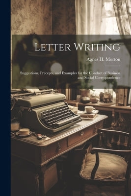Letter Writing: Suggestions, Precepts, and Examples for the Conduct of Business and Social Correspondence by Morton, Agnes H.