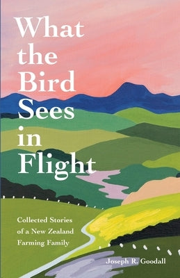 What the Bird Sees in Flight: Collected Stories of a New Zealand Farming Family by Goodall, Joseph R.