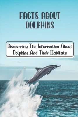 Facts About Dolphins: Discovering The Information About Dolphins And Their Habitats: How Many Species Dolphins Are by Spake, Antonina