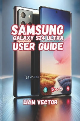 Samsung Galaxy S24 Ultra User Guide: Unveiling the Galaxy S24 Ultra: The Ultimate Smartphone by Vector, Liam