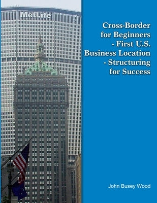 Cross-Border for Beginners - First U.S. Business Location - Structuring for Success by Wood, John Busey
