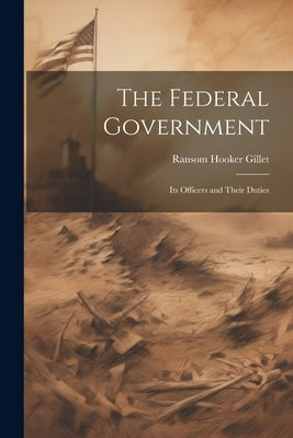The Federal Government; its Officers and Their Duties by Gillet, Ransom Hooker