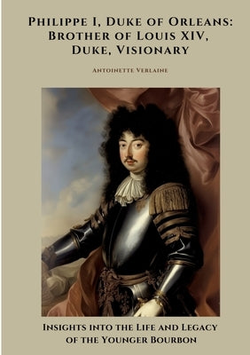 Philippe I, Duke of Orleans: Brother of Louis XIV, Duke, Visionary: Insights into the Life and Legacy of the Younger Bourbon by Verlaine, Antoinette