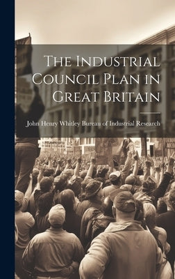 The Industrial Council Plan in Great Britain by Of Industrial Research, John Henry Wh