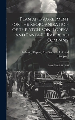 Plan and Agreement for the Reorganization of the Atchison, Topeka and Santa Fé Railroad Company: Dated March 14, 1895 by Topeka & Santa Fe Railway