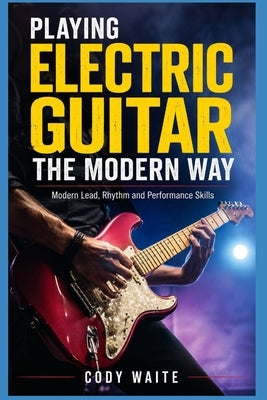 Playing Electric Guitar the Modern Way: Modern Lead, Rhythm and Performance Skills by Waite, Cody