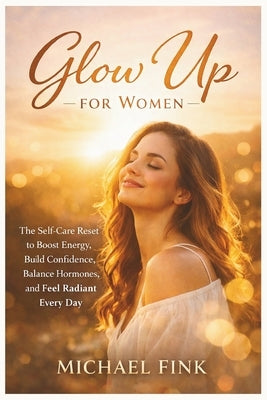 Glow Up for Women: The Self-Care Reset to Boost Energy, Build Confidence, Balance Hormones, and Feel Radiant Every Day by Fink, Michael