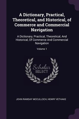A Dictionary, Practical, Theoretical, and Historical, of Commerce and Commercial Navigation: A Dictionary, Practical, Theoretical, And Historical, Of by McCulloch, John Ramsay