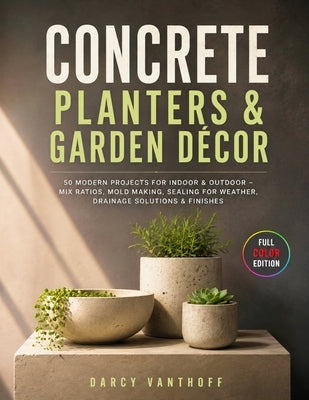 Concrete Planters & Garden Décor: 50 Modern Projects for Indoor & Outdoor - Mix Ratios, Mold Making, Sealing for Weather, Drainage Solutions & Finishe by Vanthoff, Darcy