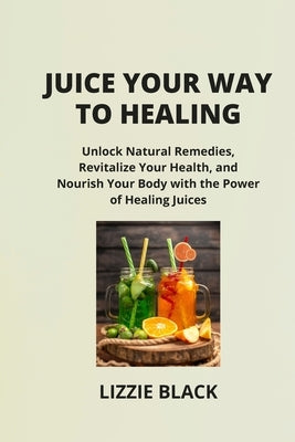 Juice Your Way to Healing: Unlock Natural Remedies, Revitalize Your Health, and Nourish Your Body with the Power of Healing Juices by Black, Lizzie